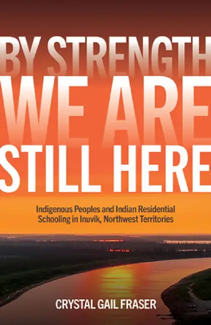 By Strength, We Are Still Here: Indigenous Peoples and Indian Residential Schooling in Inuvik, Northwest Territories by Crystal Gail Fraser