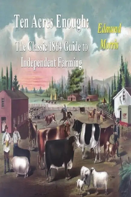 Ten Acres Enough: The Classic 1864 Guide to Independent Farming by Edmund Morris