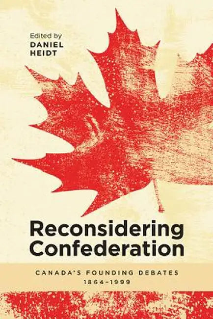Reconsidering Confederation: Canada's Founding Debates, 1864-1999 by Daniel Heidt