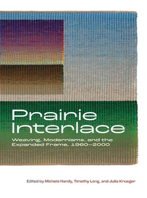 Prairie Interlace: Weaving, Modernisms, and the Expanded Frame, 1960-2000 by Michele Hardy
