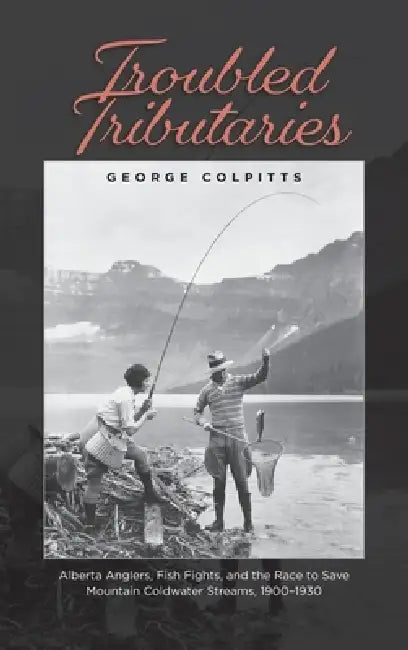Troubled Tributaries: Alberta Anglers, Fish Fights, and the Race to Save Mountain Coldwater Streams, 1900 - 1930 by George Colpitts