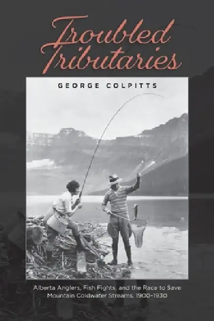 Troubled Tributaries: Alberta Anglers, Fish Fights, and the Race to Save Mountain Coldwater Streams, 1900 - 1930 by George Colpitts