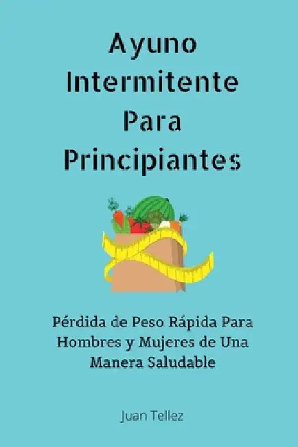 Ayuno Intermitente Para Principiantes: Pérdida de Peso Rápida Para Hombres y Mujeres de Una Manera Saludable by Juan Tellez