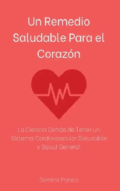 Un Remedio Saludable Para el Corazón: La Ciencia Detrás de Tener un Sistema Cardiovascular Saludable y Salud General by Dominik Franco