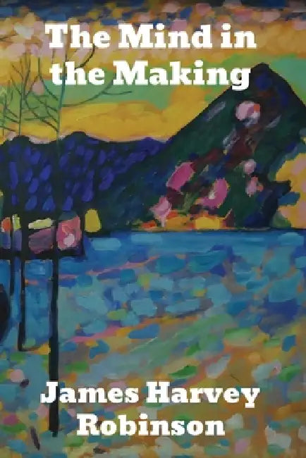 The Mind in the Making: The Relation of Intelligence to Social Reform by James Harvey Robinson