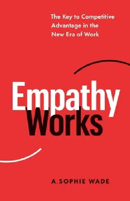 Empathy Works: The Key to Competitive Advantage in the New Era of Work by A. Sophie Wade