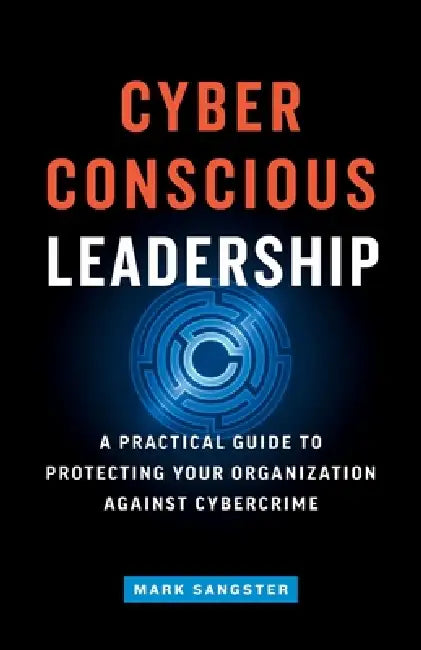 Cyber-Conscious Leadership: A Practical Guide to Protecting Your Organization Against Cybercrime by Mark Sangster
