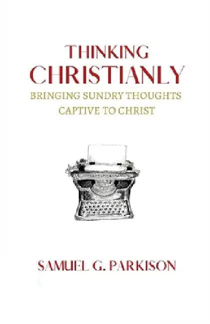 Thinking Christianly: Bringing Sundry Thoughts Captive to Christ by Samuel G. Parkison