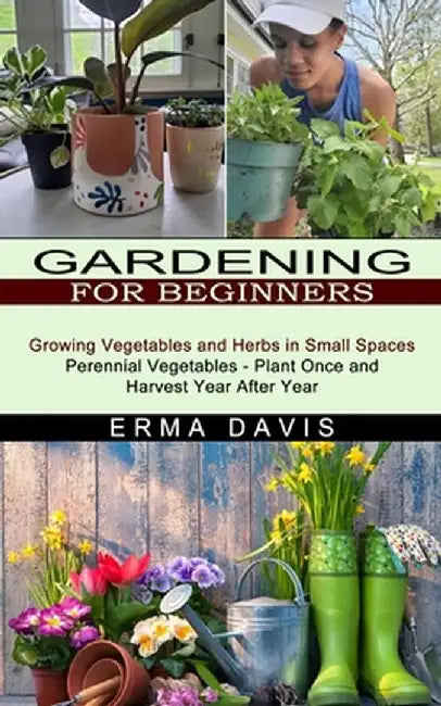 Gardening for Beginners: Growing Vegetables and Herbs in Small Spaces (Perennial Vegetables - Plant Once and Harvest Year After Year) by Erma Davis