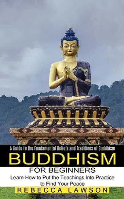 Buddhism for Beginners: Learn How to Put the Teachings Into Practice to Find Your Peace (A Guide to the Fundamental Beliefs and Traditions of by Rebecca Lawson