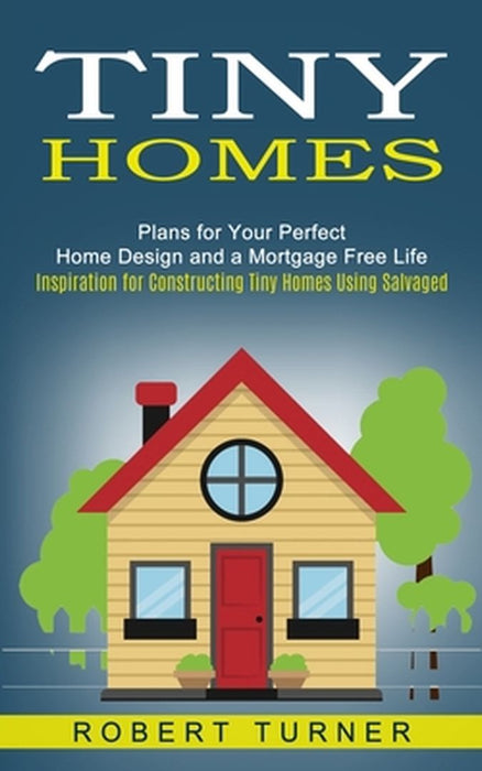 Tiny Homes: Plans for Your Perfect Home Design and a Mortgage Free Life (Inspiration for Constructing Tiny Homes Using Salvaged) by Robert Turner