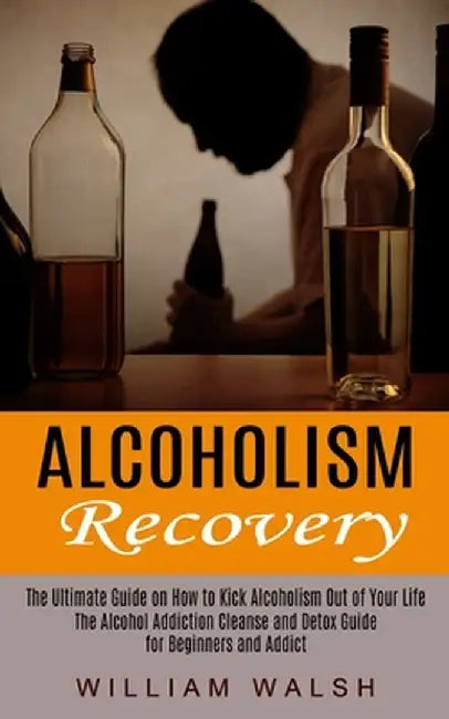 Alcoholism Recovery: The Ultimate Guide on How to Kick Alcoholism Out of Your Life (The Alcohol Addiction Cleanse and Detox Guide for Begin by William Walsh