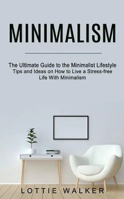 Minimalism: The Ultimate Guide to the Minimalist Lifestyle (Tips and Ideas on How to Live a Stress-free Life With Minimalism) by Lottie Walker