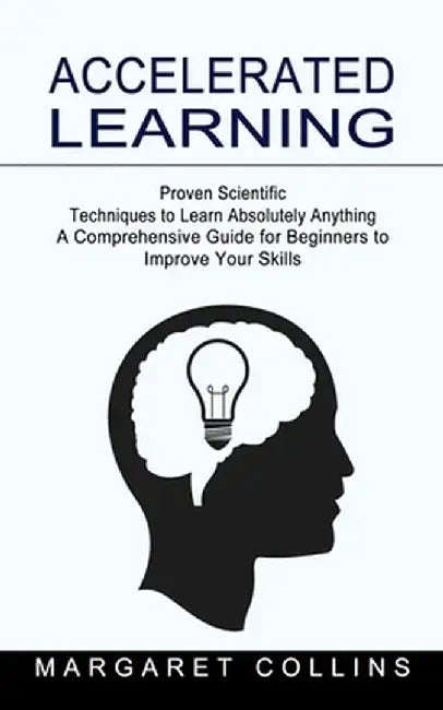 Accelerated Learning: Proven Scientific Techniques to Learn Absolutely Anything (A Comprehensive Guide for Beginners to Improve Your Skills) by Margaret Collins