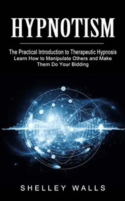 Hypnotism: The Practical Introduction to Therapeutic Hypnosis (Learn How to Manipulate Others and Make Them Do Your Bidding) by Shelley Walls