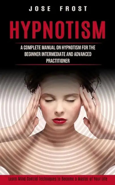 Hypnotism: A Complete Manual on Hypnotism for the Beginner Intermediate and Advanced Practitioner (Learn Mind Control Techniques by Jose Frost