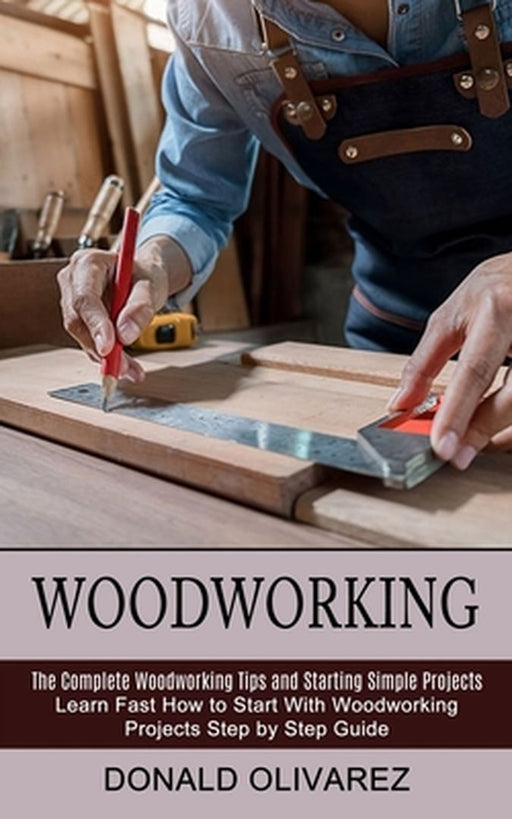 Woodworking: The Complete Woodworking Tips and Starting Simple Projects (Learn Fast How to Start With Woodworking Projects Step by by Donald Olivarez