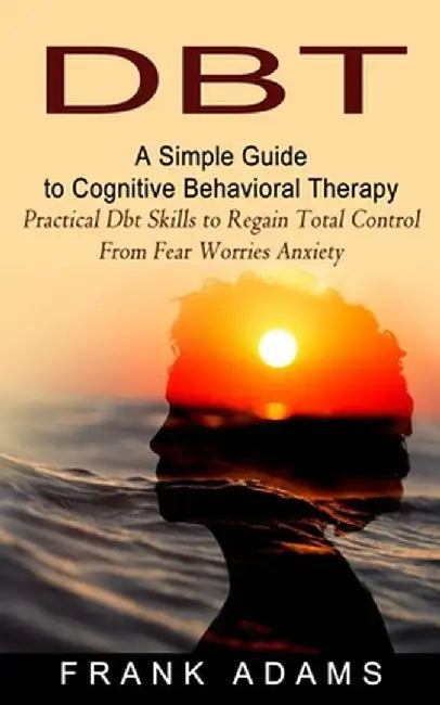 Dbt: A Simple Guide to Cognitive Behavioral Therapy (Practical Dbt Skills to Regain Total Control From Fear Worries Anxiety by Frank Adams
