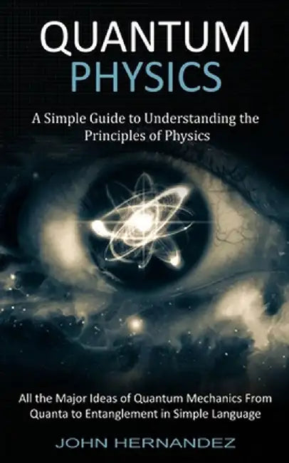 Quantum Physics: A Simple Guide to Understanding the Principles of Physics (All the Major Ideas of Quantum Mechanics From Quanta to Ent by John Hernandez