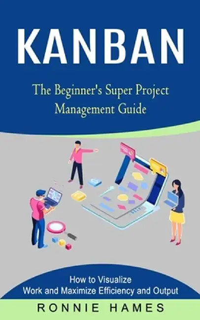 Kanban: The Beginner's Super Project Management Guide (How to Visualize Work and Maximize Efficiency and Output) by Ronnie Hames