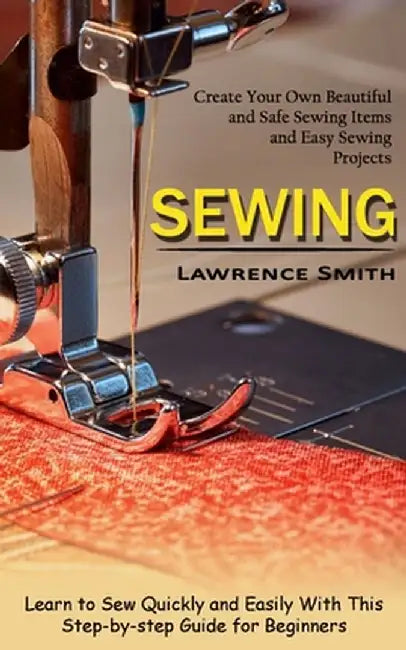 Sewing: Create Your Own Beautiful and Safe Sewing Items and Easy Sewing Projects (Learn to Sew Quickly and Easily With This St by Lawrence Smith