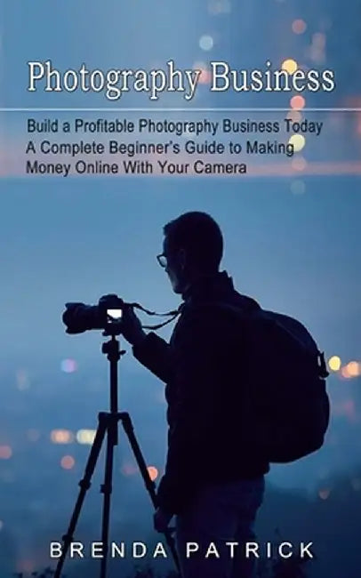 Photography Business: Build a Profitable Photography Business Today (A Complete Beginner's Guide to Making Money Online With Your Camera) by Brenda Patrick