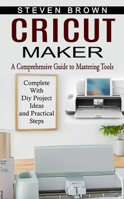 Cricut Maker: A Comprehensive Guide to Mastering Tools (Complete With Diy Project Ideas and Practical Steps) by Steven Brown