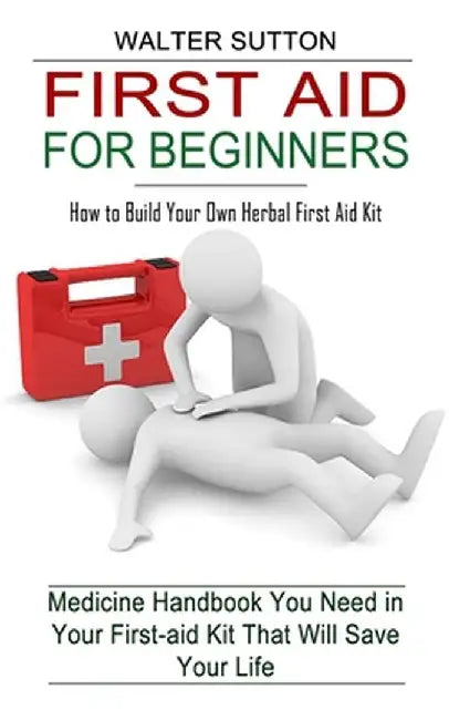 First Aid for Beginners: How to Build Your Own Herbal First Aid Kit (Medicine Handbook You Need in Your First-aid Kit That Will Save Your Life) by Walter Sutton