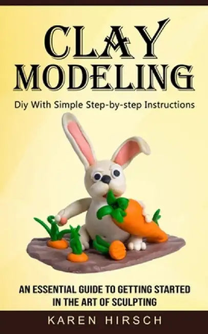 Clay Modeling: Diy With Simple Step-by-step Instructions (An Essential Guide to Getting Started in the Art of Sculpting) by Karen Hirsch