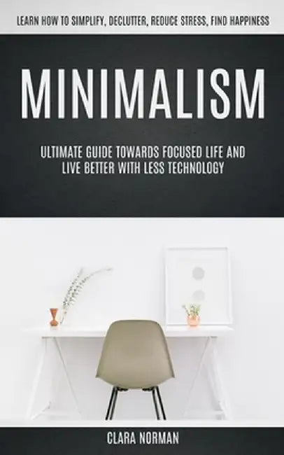 Minimalism: Ultimate Guide Towards Focused Life And Live Better With Less Technology (Learn How To Simplify, Declutter, Reduce Str by Clara Norman