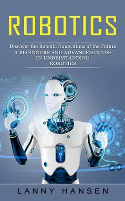 Robotics: Discover the Robotic Innovations of the Future (A Beginners and Advanced Guide in Understanding Robotics) by Lanny Hansen
