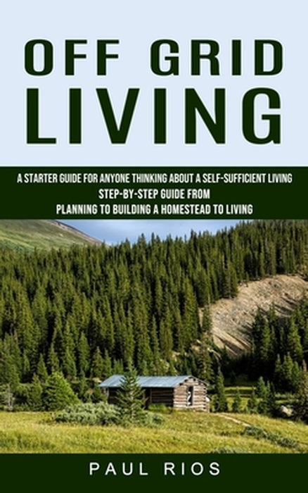 Off Grid Living: A Starter Guide For Anyone Thinking About A Self-sufficient Living (Step-by-step Guide From Planning To Building A Hom by Paul Rios