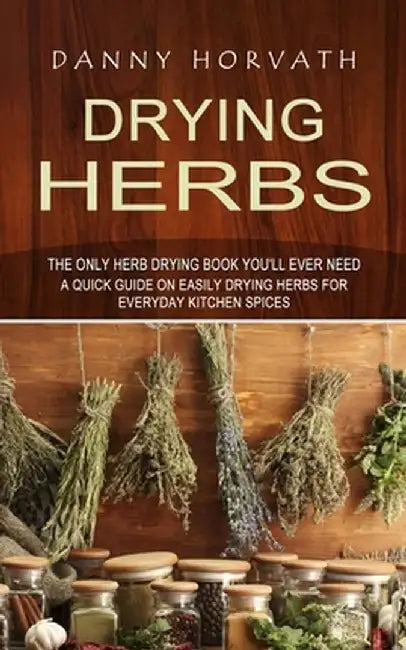 Drying Herbs: The Only Herb Drying Book You'll Ever Need (A Quick Guide on Easily Drying Herbs for Everyday Kitchen Spices) by Danny Horvath