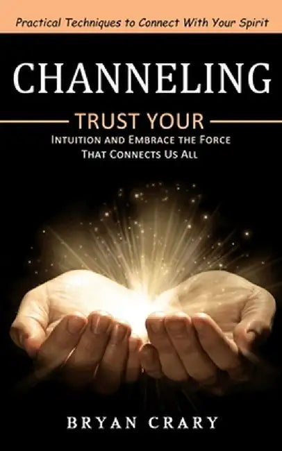 Channeling: Practical Techniques to Connect With Your Spirit (Trust Your Intuition and Embrace the Force That Connects Us All) by Bryan Crary