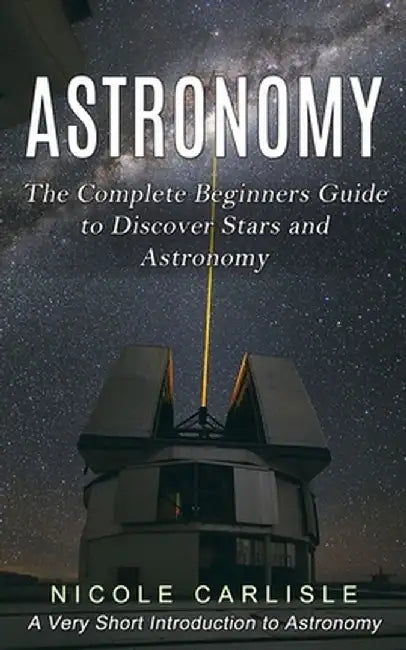 Astronomy: The Complete Beginners Guide to Discover Stars and Astronomy (A Very Short Introduction to Astronomy) by Nicole Carlisle