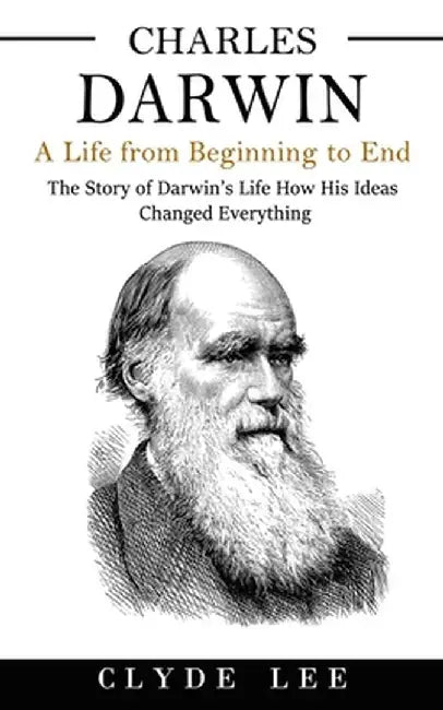 Charles Darwin: A Life from Beginning to End (The Story of Darwin's Life How His Ideas Changed Everything) by Clyde Lee
