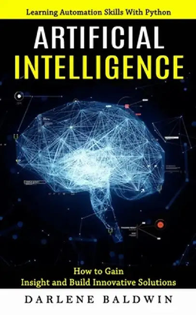 Artificial Intelligence: Learning Automation Skills With Python (How to Gain Insight and Build Innovative Solutions) by Darlene Baldwin