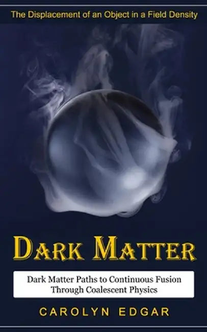 Dark Matter: The Displacement of an Object in a Field Density (Dark Matter Paths to Continuous Fusion Through Coalescent Physics) by Carolyn Edgar