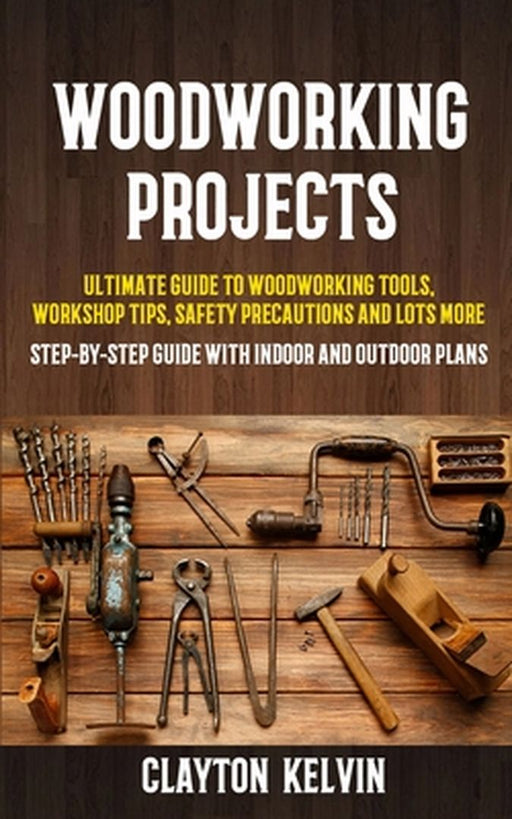 Woodworking Projects: Ultimate Guide to Woodworking Tools, Workshop Tips, Safety Precautions and Lots More (Step-by-step Guide With Indoor a by Clayton Kelvin