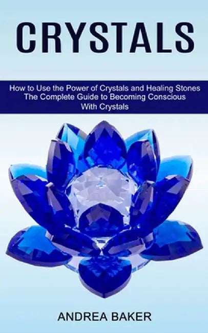 Crystals: How to Use the Power of Crystals and Healing Stones (The Complete Guide to Becoming Conscious With Crystals) by Andrea Baker