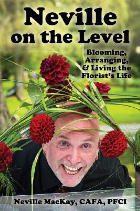 Neville on the Level: Blooming, Arranging & Living the Florist's Life by Neville MacKay, Paula Sarson