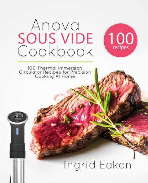Anova Sous Vide Cookbook: 100 Thermal Immersion Circulator Recipes for Precision Cooking At Home by Ingrid Eakon
