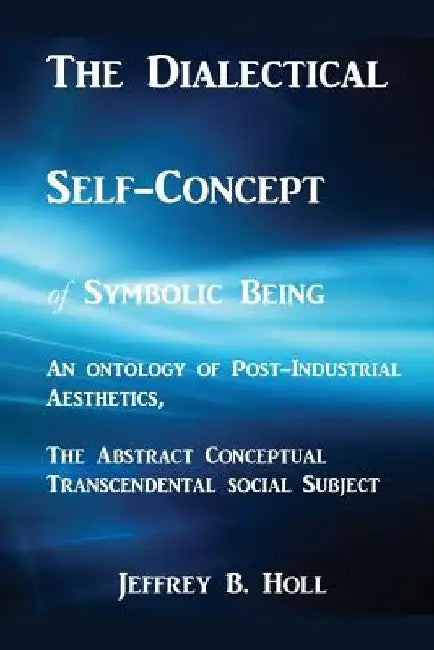 The Dialectical Self-Concept of Symbolic Being: An Ontology of Post-Industrial Aesthetics, the Abstract Conceptual Social Subject by Jeffrey Bruce Holl