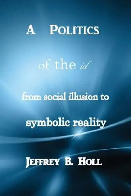 A Politics of the Id: From Social Illusion to Symbolic Reality by Jeffrey B. Holl