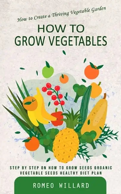 How to Grow Vegetables: How to Create a Thriving Vegetable Garden (Step by Step on How to Grow Seeds Organic Vegetable Seeds Healthy Diet Plan by Romeo Willard