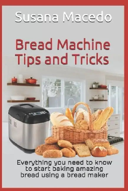 Bread Machine tips and tricks: Everything you need to know to start baking amazing bread using a bread maker by Susana Macedo