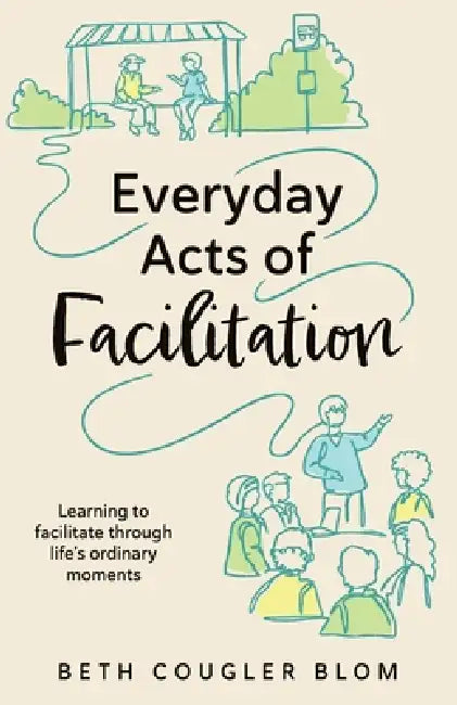 Everyday Acts of Facilitation: Learning to Facilitate Through Life's Ordinary Moments by Beth Cougler Blom