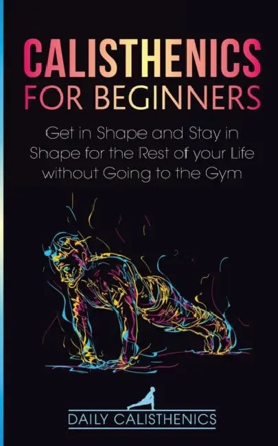 Calisthenics for Beginners: Get in Shape and Stay in Shape for the Rest of your Life without Going to the Gym by Daily Calisthenics, Daily Jay