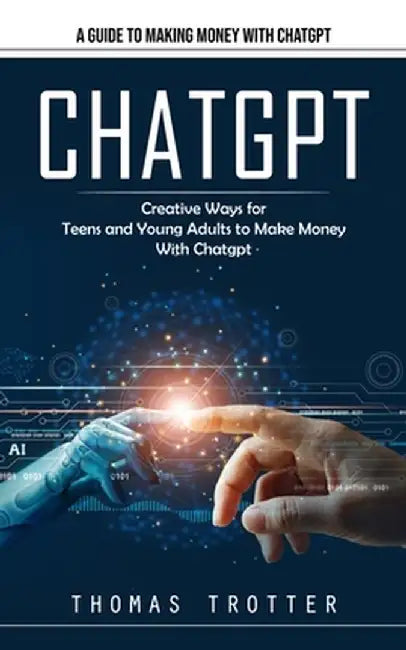 Chatgpt: A Guide to Making Money With Chatgpt (Creative Ways for Teens and Young Adults to Make Money With Chatgpt) by Thomas Trotter