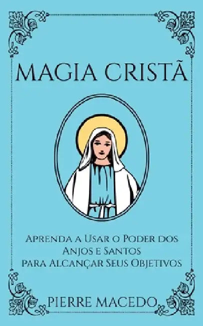 Magia Cristã: Aprenda a Usar o Poder dos Anjos e Santos para Alcançar Seus Objetivos by Pierre Macedo